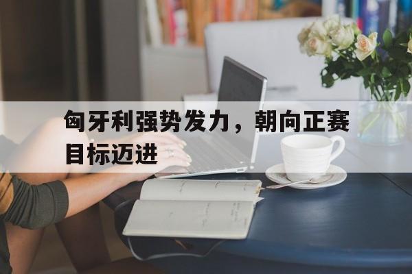 关于匈牙利强势发力，朝向正赛目标迈进的信息